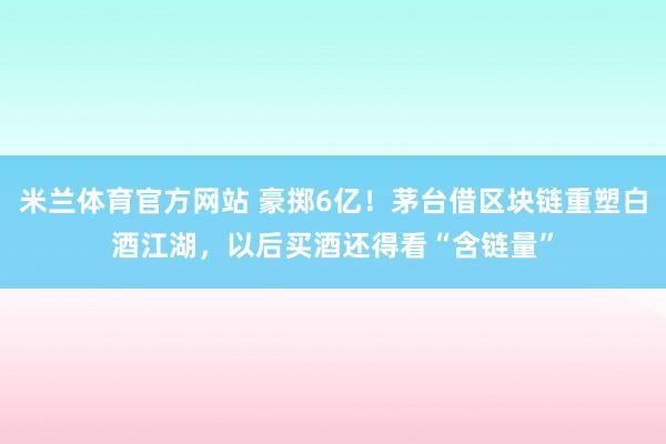 米兰体育官方网站 豪掷6亿!茅台借区块链重塑白酒江湖,以后买酒还得看“含链量”