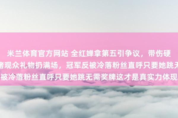 米兰体育官方网站 全红婵拿第五引争议，带伤硬撑疼得退赛现场却被围堵观众礼物扔满场，冠军反被冷落粉丝直呼只要她跳无需奖牌这才是真实力体现