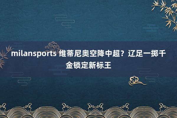 milansports 维蒂尼奥空降中超?辽足一掷千金锁定新标王