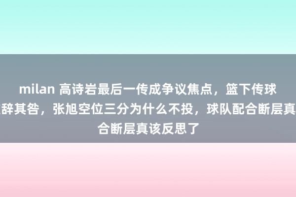 milan 高诗岩最后一传成争议焦点，篮下传球没得分难辞其咎，张旭空位三分为什么不投，球队配合断层真该反思了