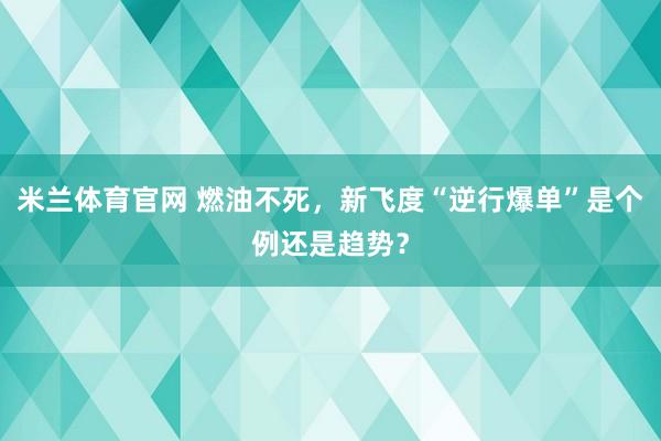 米兰体育官网 燃油不死，新飞度“逆行爆单”是个例还是趋势？