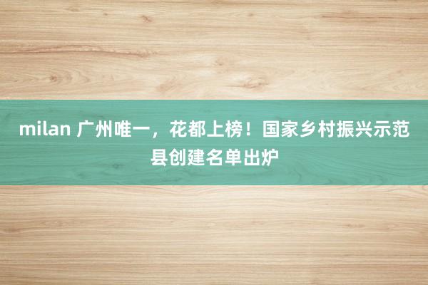 milan 广州唯一，花都上榜！国家乡村振兴示范县创建名单出炉