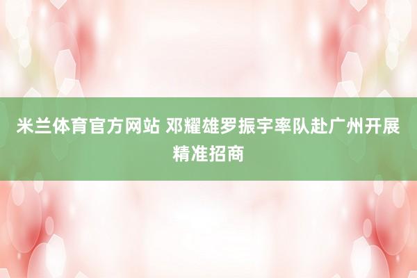 米兰体育官方网站 邓耀雄罗振宇率队赴广州开展精准招商