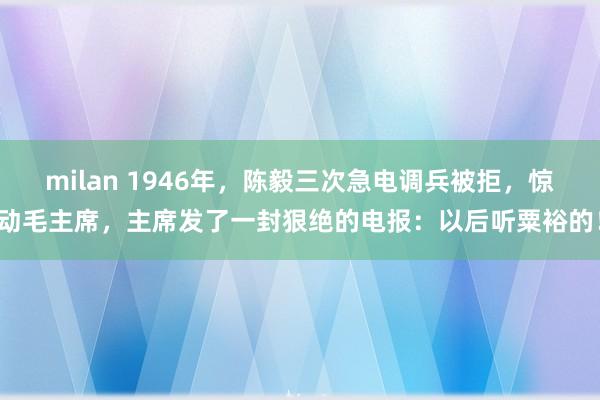 milan 1946年,陈毅三次急电调兵被拒,惊动毛主席,主席发了一封狠绝的电报:以后听粟裕的!