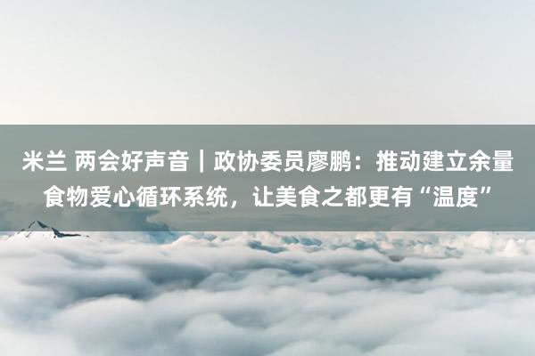 米兰 两会好声音｜政协委员廖鹏：推动建立余量食物爱心循环系统，让美食之都更有“温度”