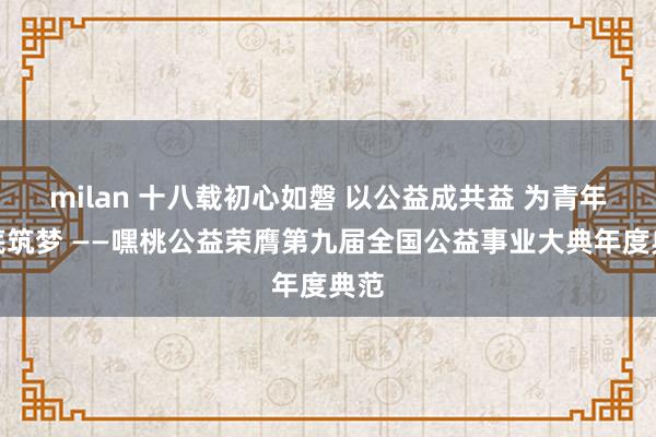 milan 十八载初心如磐 以公益成共益 为青年托底筑梦 ——嘿桃公益荣膺第九届全国公益事业大典年度典范
