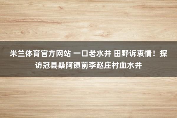 米兰体育官方网站 一口老水井 田野诉衷情!探访冠县桑阿镇前李赵庄村血水井