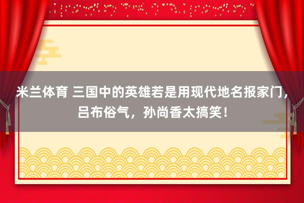 米兰体育 三国中的英雄若是用现代地名报家门,吕布俗气,孙尚香太搞笑!
