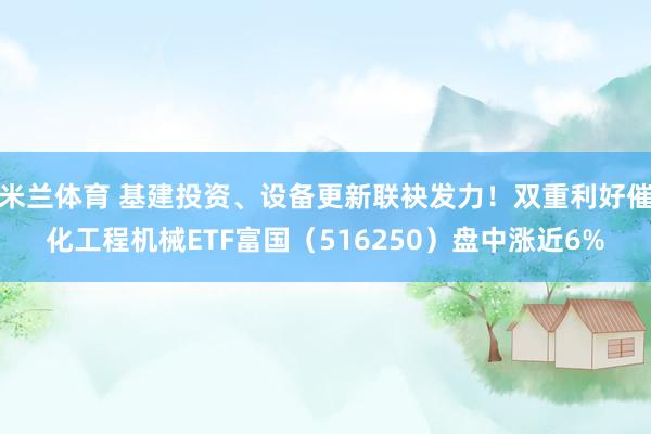 米兰体育 基建投资、设备更新联袂发力！双重利好催化工程机械ETF富国（516250）盘中涨近6%