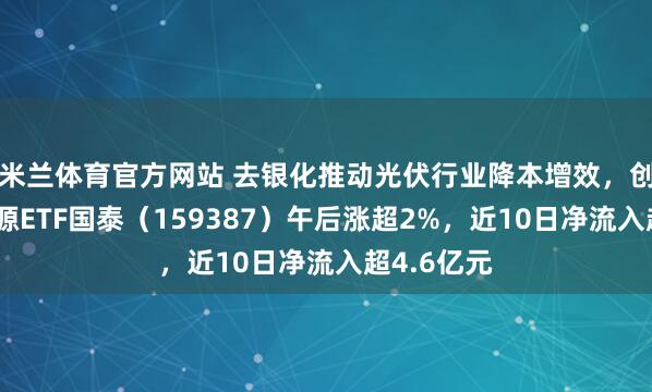 米兰体育官方网站 去银化推动光伏行业降本增效,创业板新能源ETF国泰(159387)午后涨超2%,近10日净流入超4.6亿元