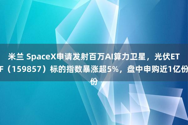 米兰 SpaceX申请发射百万AI算力卫星,光伏ETF(159857)标的指数暴涨超5%,盘中申购近1亿份