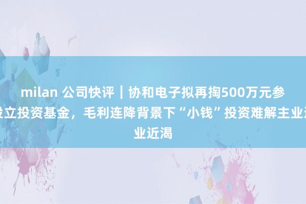 milan 公司快评︱协和电子拟再掏500万元参与设立投资基金,毛利连降背景下“小钱”投资难解主业近渴
