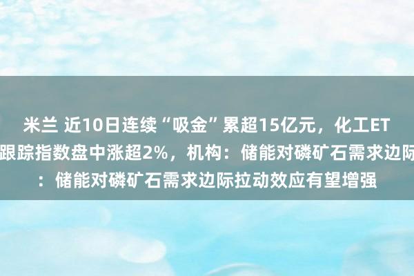 米兰 近10日连续“吸金”累超15亿元，化工ETF天弘（159133）跟踪指数盘中涨超2%，机构：储能对磷矿石需求边际拉动效应有望增强