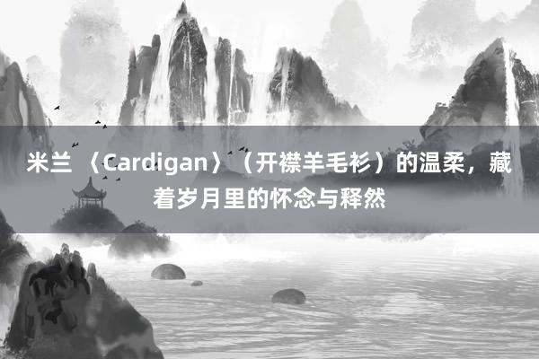 米兰 〈Cardigan〉（开襟羊毛衫）的温柔，藏着岁月里的怀念与释然