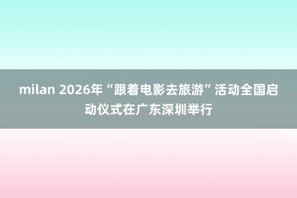 milan 2026年“跟着电影去旅游”活动全国启动仪式在广东深圳举行