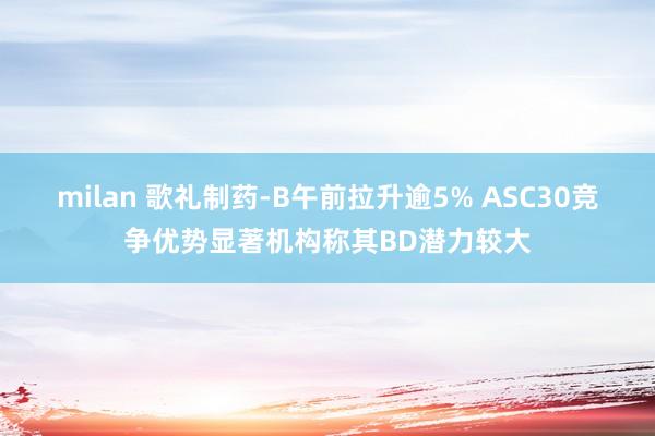 milan 歌礼制药-B午前拉升逾5% ASC30竞争优势显著机构称其BD潜力较大