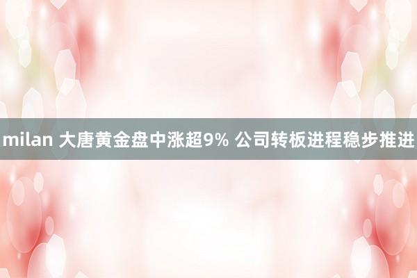 milan 大唐黄金盘中涨超9% 公司转板进程稳步推进