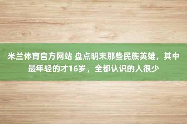 米兰体育官方网站 盘点明末那些民族英雄，其中最年轻的才16岁，全都认识的人很少