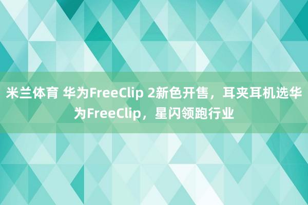 米兰体育 华为FreeClip 2新色开售，耳夹耳机选华为FreeClip，星闪领跑行业