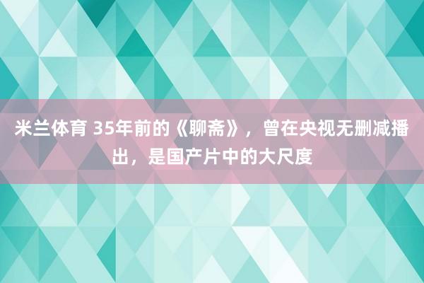 米兰体育 35年前的《聊斋》，曾在央视无删减播出，是国产片中的大尺度