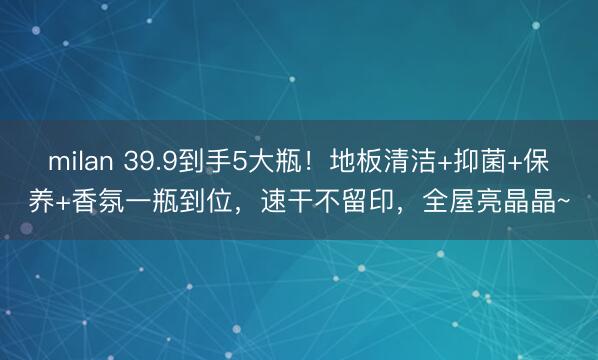 milan 39.9到手5大瓶！地板清洁+抑菌+保养+香氛一瓶到位，速干不留印，全屋亮晶晶~