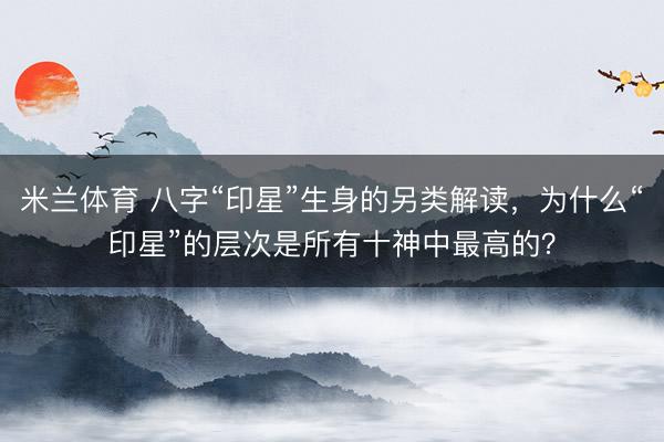 米兰体育 八字“印星”生身的另类解读，为什么“印星”的层次是所有十神中最高的？