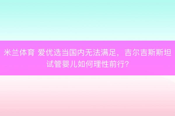 米兰体育 爱优选当国内无法满足，吉尔吉斯斯坦试管婴儿如何理性前行？