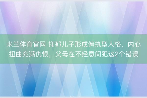米兰体育官网 抑郁儿子形成偏执型人格，内心扭曲充满仇恨，父母在不经意间犯这2个错误