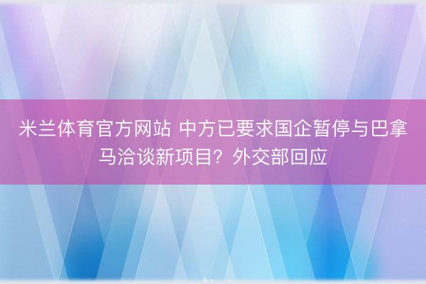 米兰体育官方网站 中方已要求国企暂停与巴拿马洽谈新项目？外交部回应