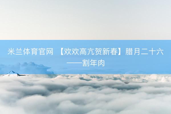 米兰体育官网 【欢欢高亢贺新春】腊月二十六——割年肉