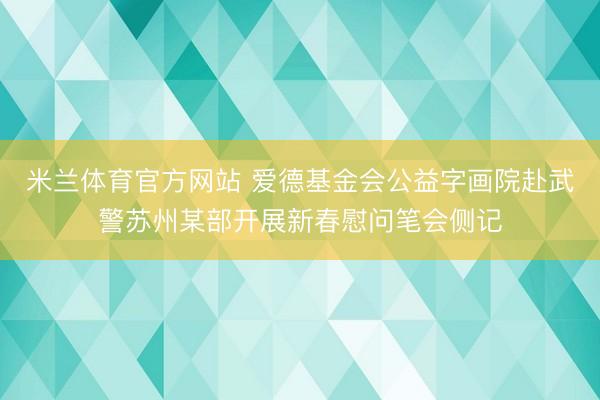 米兰体育官方网站 爱德基金会公益字画院赴武警苏州某部开展新春慰问笔会侧记
