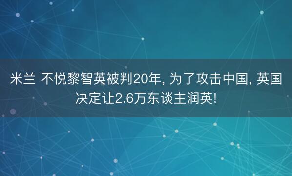 米兰 不悦黎智英被判20年， 为了攻击中国， 英国决定让2.6万东谈主润英!