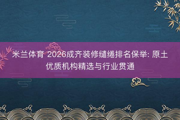 米兰体育 2026成齐装修缱绻排名保举: 原土优质机构精选与行业贯通