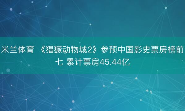 米兰体育 《猖獗动物城2》参预中国影史票房榜前七 累计票房45.44亿