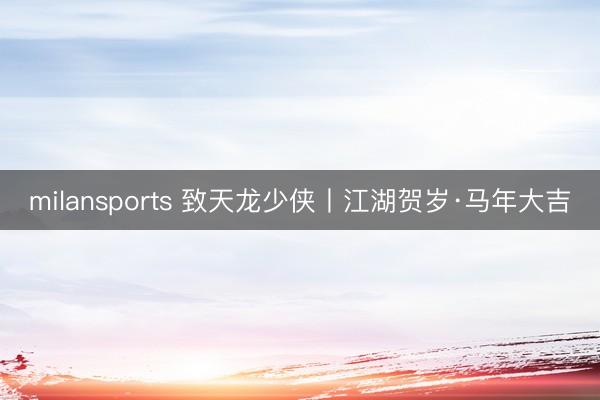 milansports 致天龙少侠丨江湖贺岁·马年大吉