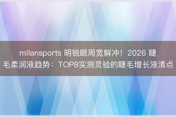 milansports 明锐眼周宽解冲！2026 睫毛柔润液趋势：TOP8实测灵验的睫毛增长液清点