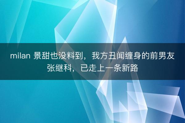 milan 景甜也没料到,我方丑闻缠身的前男友张继科,已走上一条新路