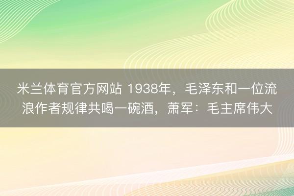 米兰体育官方网站 1938年,毛泽东和一位流浪作者规律共喝一碗酒,萧军:毛主席伟大