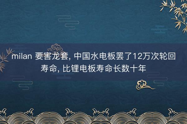 milan 要害龙套, 中国水电板罢了12万次轮回寿命, 比锂电板寿命长数十年