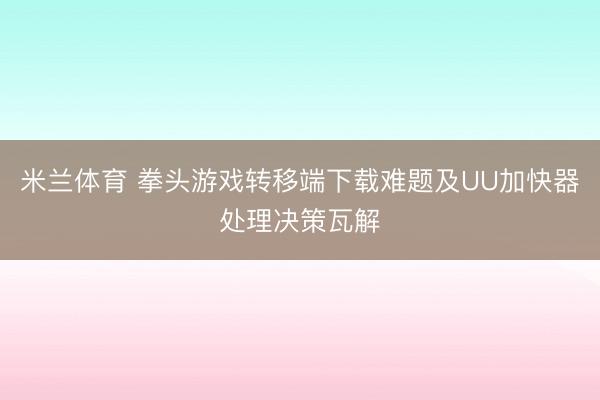 米兰体育 拳头游戏转移端下载难题及UU加快器处理决策瓦解