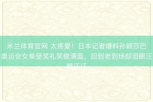 米兰体育官网 太疼爱!日本记者爆料孙颖莎巴黎奥运会女单受奖礼笑貌满面,回到老到场却泪眼汪汪