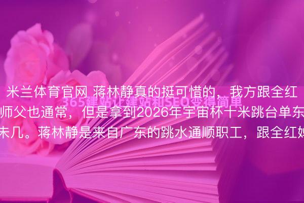 米兰体育官网 蒋林静真的挺可惜的，我方跟全红婵通常，都是广东的，师父也通常，但是拿到2026年宇宙杯十米跳台单东说念主冠军，被眷注的未几。蒋林静是来自广东的跳水通顺职工，跟全红婵通常，师父都是覆没个。两东说念主都在陈若琳携带的队列里锻练，平时的锻练量和强度险些一致。她在2026年跳水宇宙杯蒙特利尔站拿下女子十米台第...