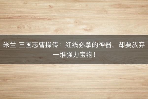 米兰 三国志曹操传：红线必拿的神器，却要放弃一堆强力宝物！