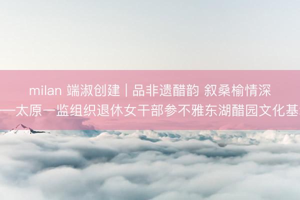 milan 端淑创建 | 品非遗醋韵 叙桑榆情深——太原一监组织退休女干部参不雅东湖醋园文化基地