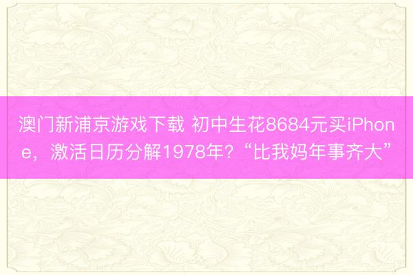 澳门新浦京游戏下载 初中生花8684元买iPhone，激活日历分解1978年？“比我妈年事齐大”