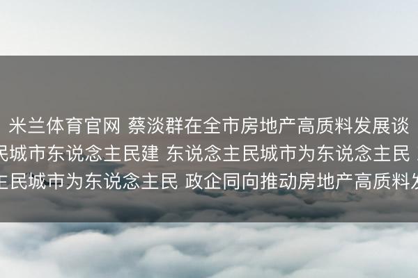 米兰体育官网 蔡淡群在全市房地产高质料发展谈话会上强调 东说念主民城市东说念主民建 东说念主民城市为东说念主民 政企同向推动房地产高质料发展
