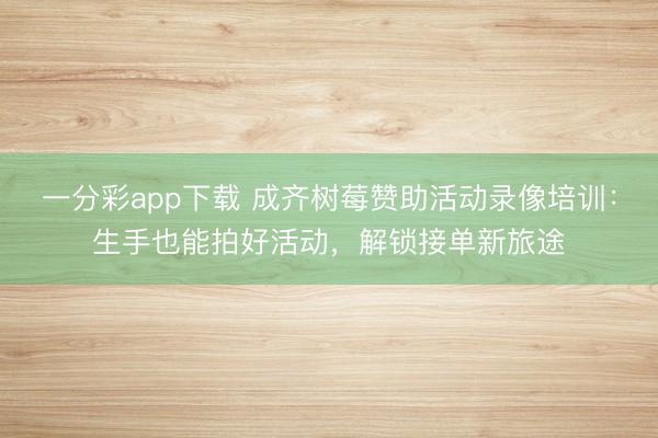 一分彩app下载 成齐树莓赞助活动录像培训：生手也能拍好活动，解锁接单新旅途